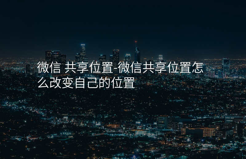 微信 共享位置-微信共享位置怎么改变自己的位置 微信 共享位置-微信共享位置怎么改变自己的位置