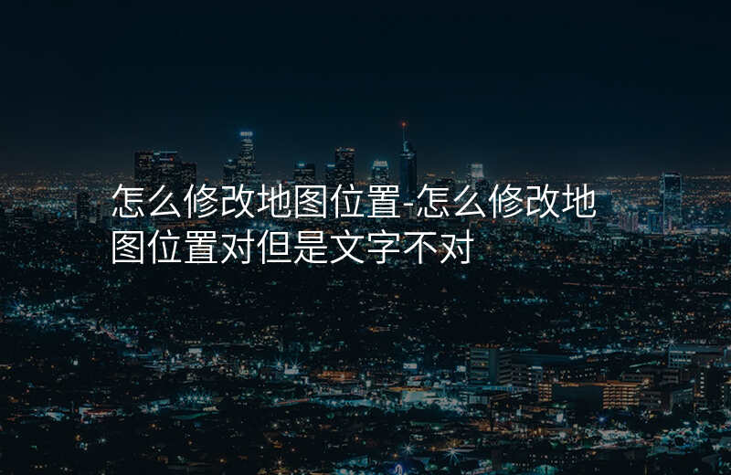 怎么修改地图位置-怎么修改地图位置对但是文字不对 怎么修改地图位置-怎么修改地图位置对但是文字不对
