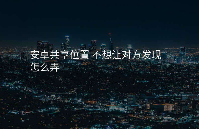安卓共享位置-安卓共享位置 不想让对方发现 怎么弄 安卓共享位置-安卓共享位置 不想让对方发现 怎么弄