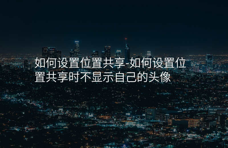如何设置位置共享-如何设置位置共享时不显示自己的头像 如何设置位置共享-如何设置位置共享时不显示自己的头像