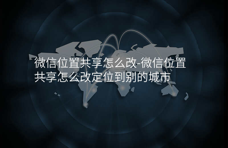 微信位置共享怎么改-微信位置共享怎么改定位到别的城市 微信位置共享怎么改-微信位置共享怎么改定位到别的城市