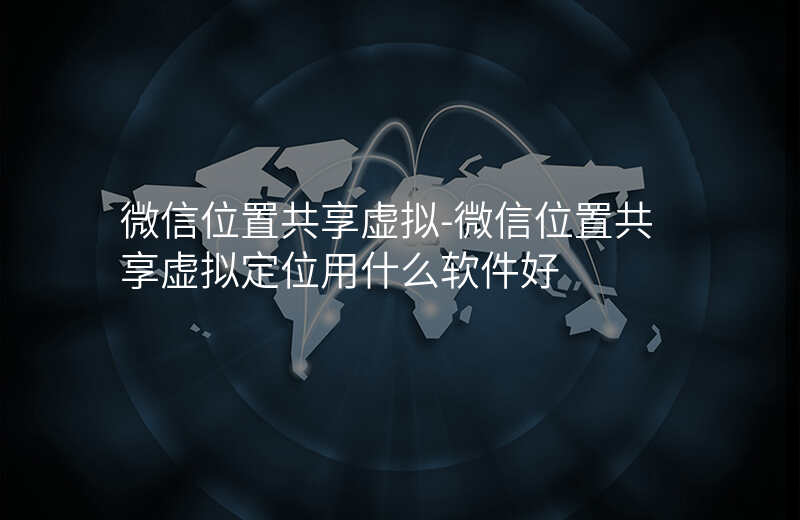 微信位置共享虚拟-微信位置共享虚拟定位用什么软件好 微信位置共享虚拟-微信位置共享虚拟定位用什么软件好
