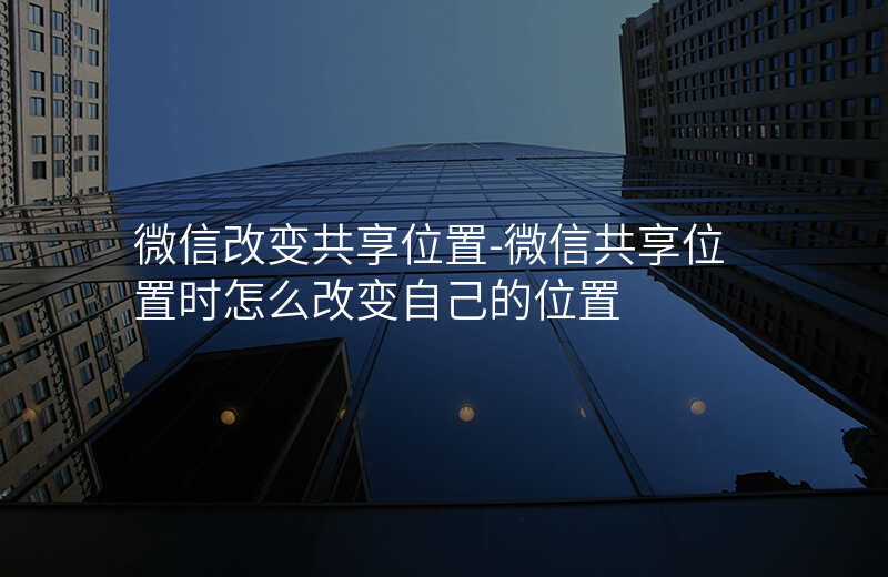 微信改变共享位置-微信共享位置时怎么改变自己的位置 微信改变共享位置-微信共享位置时怎么改变自己的位置