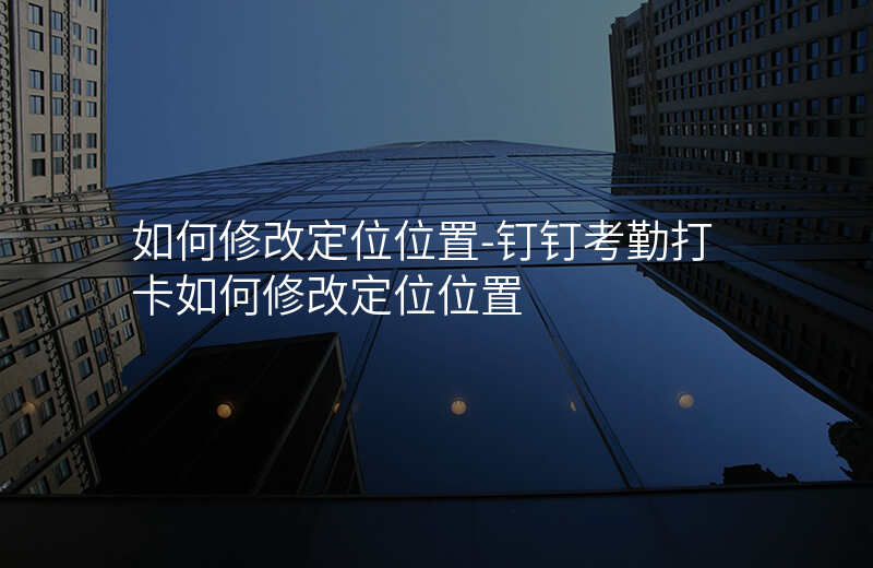 如何修改定位位置-钉钉考勤打卡如何修改定位位置 如何修改定位位置-钉钉考勤打卡如何修改定位位置
