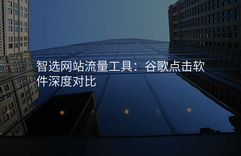 智选网站流量工具:谷歌点击软件深度对比