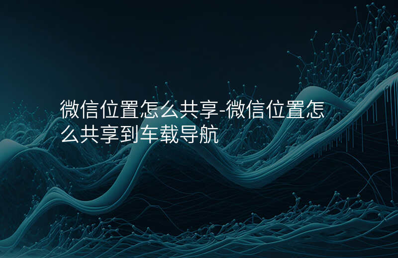 微信位置怎么共享-微信位置怎么共享到车载导航 微信位置怎么共享-微信位置怎么共享到车载导航