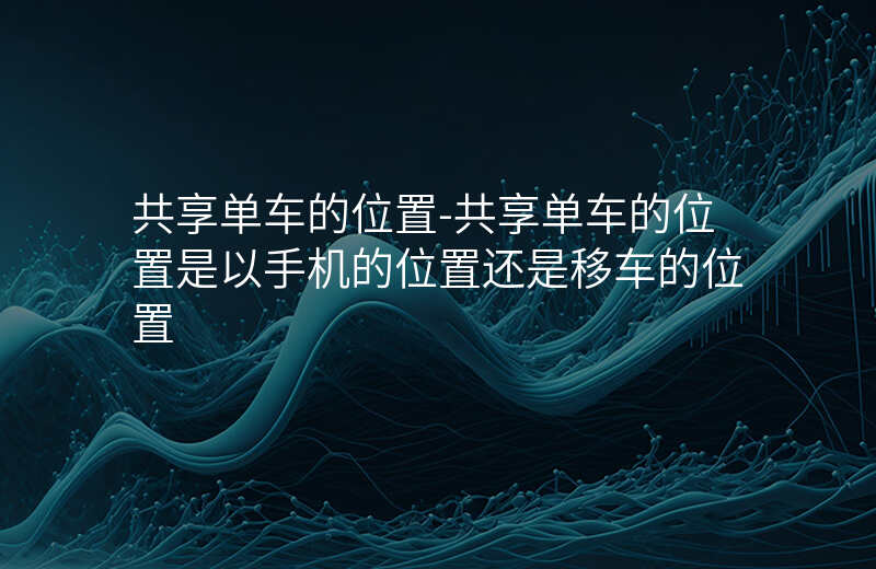 共享单车的位置-共享单车的位置是以手机的位置还是移车的位置 共享单车的位置-共享单车的位置是以手机的位置还是移车的位置