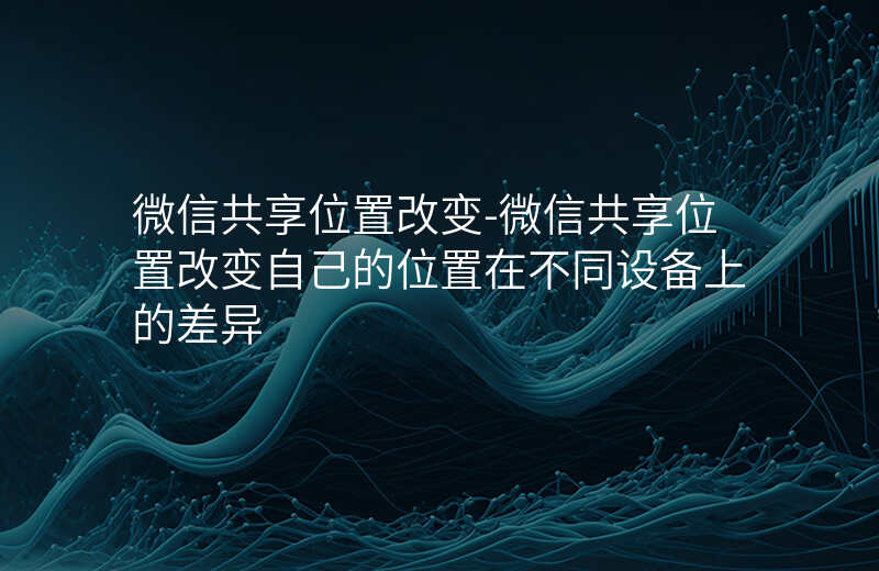 微信共享位置改变-微信共享位置改变自己的位置在不同设备上的差异 微信共享位置改变-微信共享位置改变自己的位置在不同设备上的差异