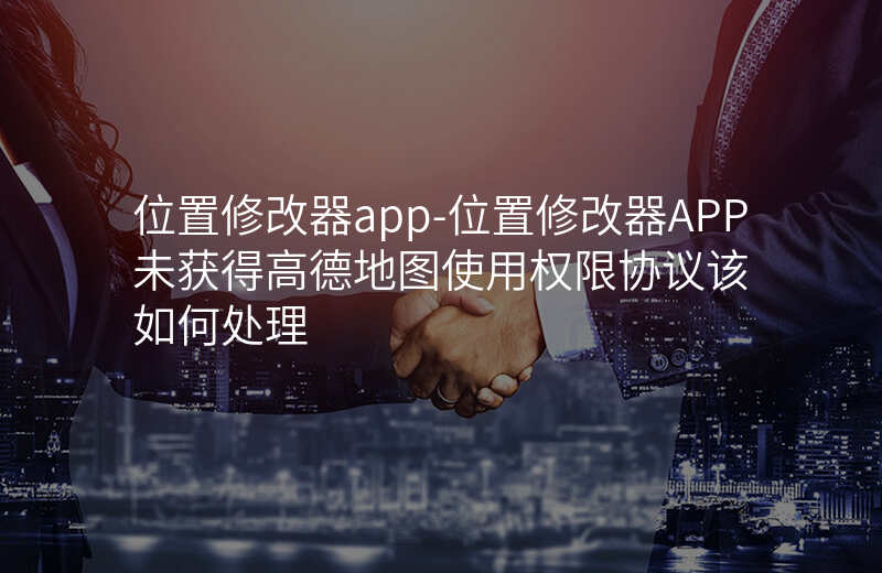 位置修改器app-位置修改器APP未获得高德地图使用权限协议该如何处理 位置修改器app-位置修改器APP未获得高德地图使用权限协议该如何处理