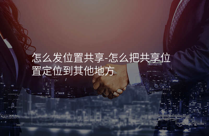 怎么发位置共享-怎么把共享位置定位到其他地方 怎么发位置共享-怎么把共享位置定位到其他地方