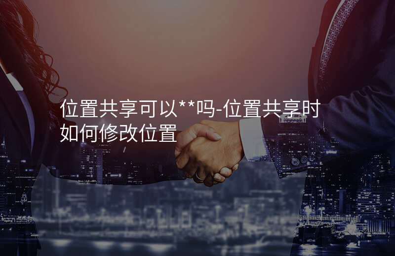 位置共享可以__吗-位置共享时如何修改位置 位置共享可以__吗-位置共享时如何修改位置