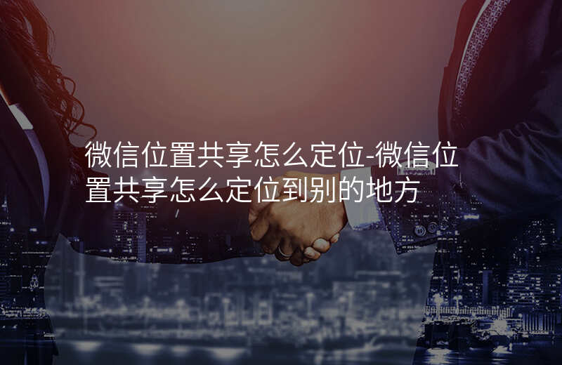 微信位置共享怎么定位-微信位置共享怎么定位到别的地方 微信位置共享怎么定位-微信位置共享怎么定位到别的地方