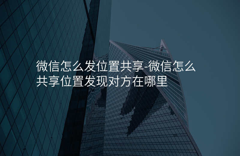 微信怎么发位置共享-微信怎么共享位置发现对方在哪里 微信怎么发位置共享-微信怎么共享位置发现对方在哪里