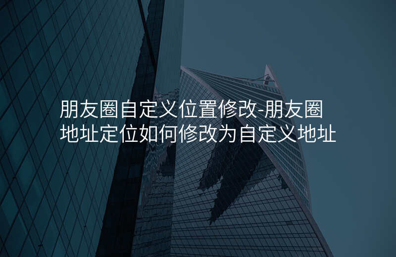 朋友圈自定义位置修改-朋友圈地址定位如何修改为自定义地址 朋友圈自定义位置修改-朋友圈地址定位如何修改为自定义地址