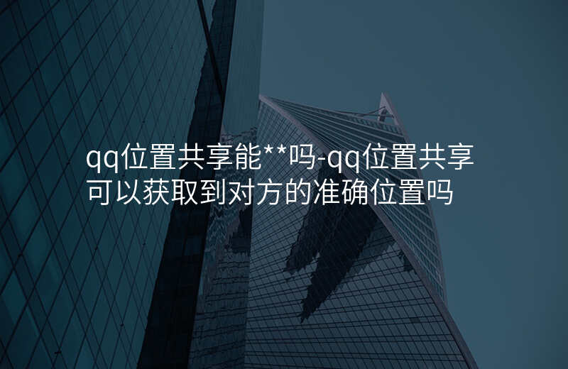 qq位置共享能__吗-qq位置共享可以获取到对方的准确位置吗 qq位置共享能__吗-qq位置共享可以获取到对方的准确位置吗