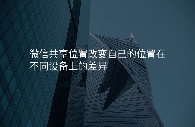 微信共享位置改变-微信共享位置改变自己的位置在不同设备上的差异 微信共享位置改变-微信共享位置改变自己的位置在不同设备上的差异