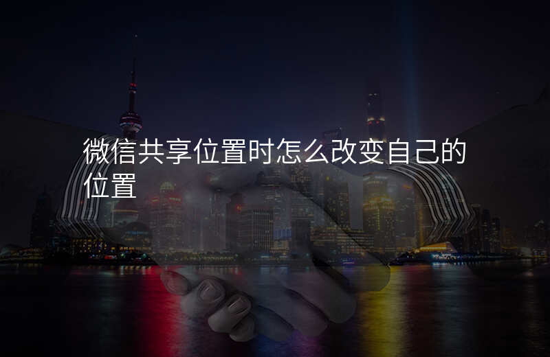 微信改变共享位置-微信共享位置时怎么改变自己的位置 微信改变共享位置-微信共享位置时怎么改变自己的位置
