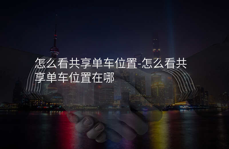 怎么看共享单车位置-怎么看共享单车位置在哪 怎么看共享单车位置-怎么看共享单车位置在哪