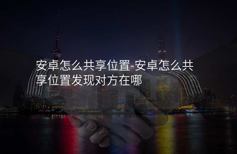 安卓怎么共享位置-安卓怎么共享位置发现对方在哪 安卓怎么共享位置-安卓怎么共享位置发现对方在哪
