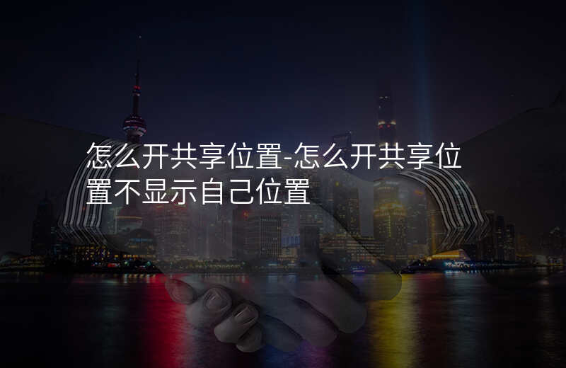 怎么开共享位置-怎么开共享位置不显示自己位置 怎么开共享位置-怎么开共享位置不显示自己位置