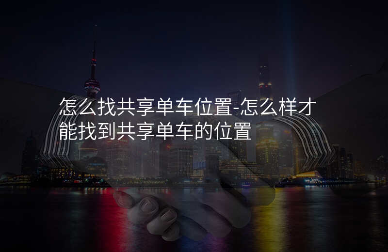 怎么找共享单车位置-怎么样才能找到共享单车的位置 怎么找共享单车位置-怎么样才能找到共享单车的位置