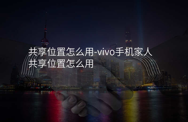 共享位置怎么用-vivo手机家人共享位置怎么用 共享位置怎么用-vivo手机家人共享位置怎么用