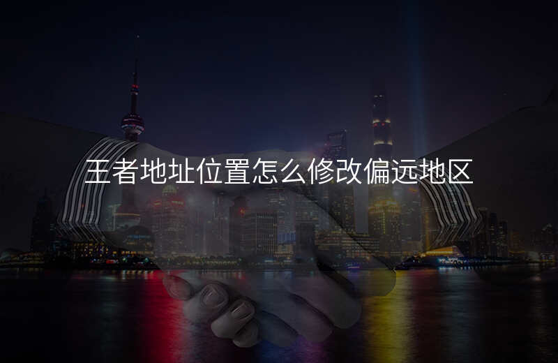 王者地址位置怎么修改-王者地址位置怎么修改偏远地区 王者地址位置怎么修改-王者地址位置怎么修改偏远地区