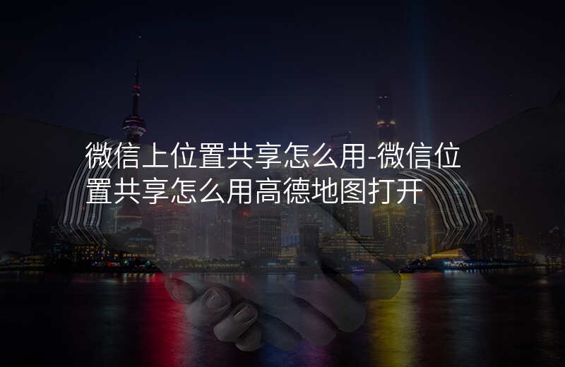 微信上位置共享怎么用-微信位置共享怎么用高德地图打开 微信上位置共享怎么用-微信位置共享怎么用高德地图打开
