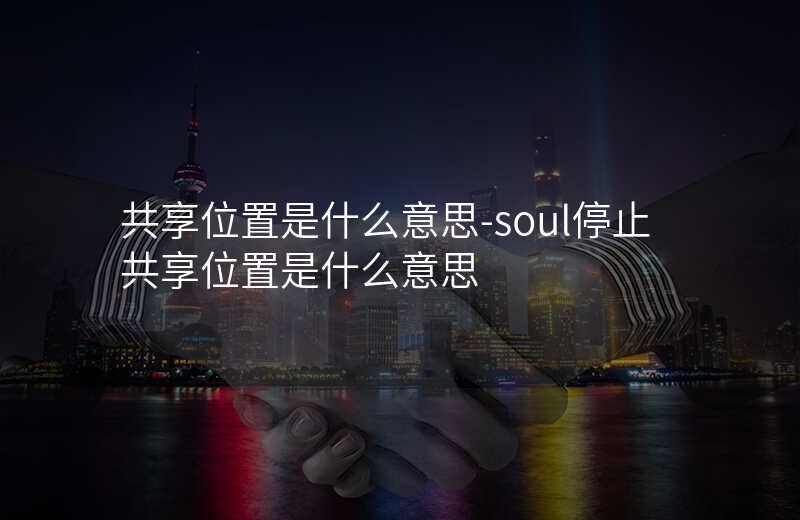 共享位置是什么意思-soul停止共享位置是什么意思 共享位置是什么意思-soul停止共享位置是什么意思