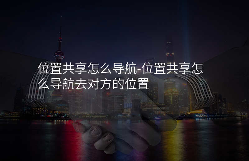位置共享怎么导航-位置共享怎么导航去对方的位置 位置共享怎么导航-位置共享怎么导航去对方的位置