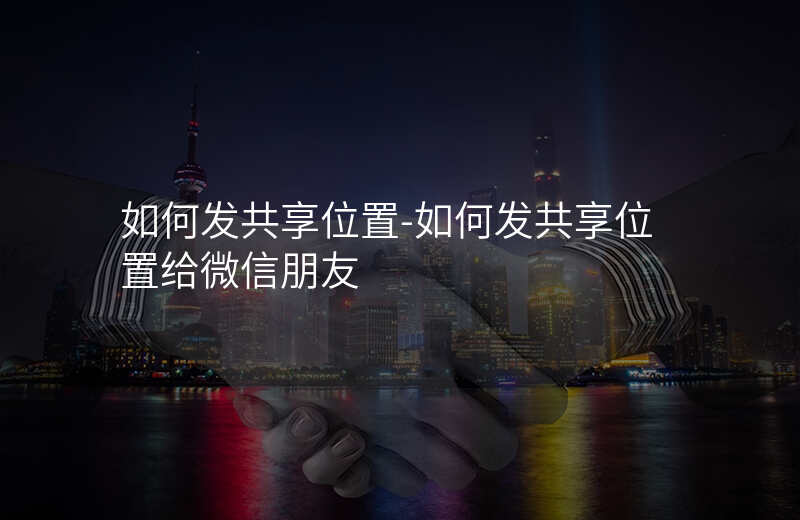 如何发共享位置-如何发共享位置给微信朋友 如何发共享位置-如何发共享位置给微信朋友