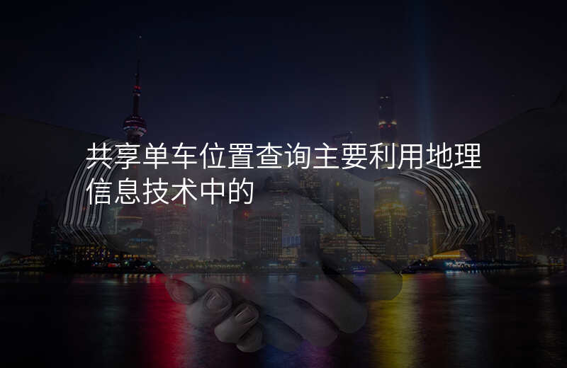 共享单车位置查询-共享单车位置查询主要利用地理信息技术中的 共享单车位置查询-共享单车位置查询主要利用地理信息技术中的