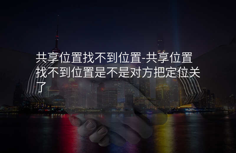 共享位置找不到位置-共享位置找不到位置是不是对方把定位关了 共享位置找不到位置-共享位置找不到位置是不是对方把定位关了