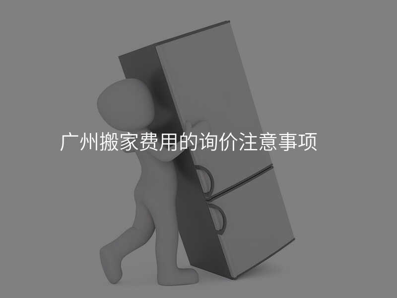 廣州搬家費(fèi)用的詢價(jià)注意事項(xiàng)