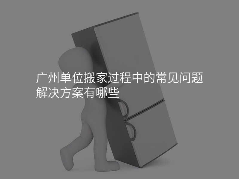 廣州單位搬家過程中的常見問題解決方案有哪些