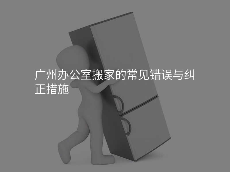 廣州辦公室搬家的常見錯誤與糾正措施