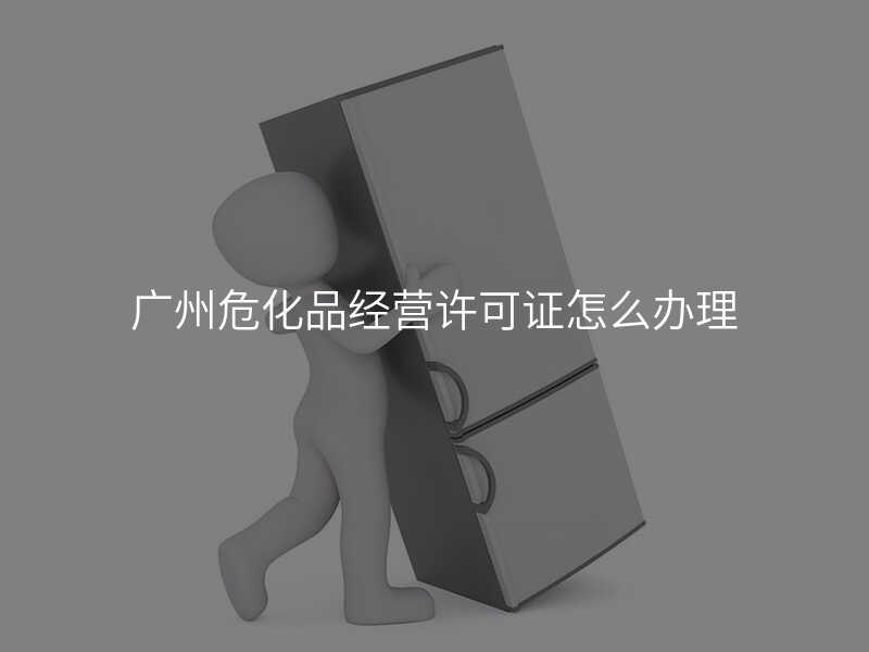 廣州危化品經(jīng)營許可證怎么辦理