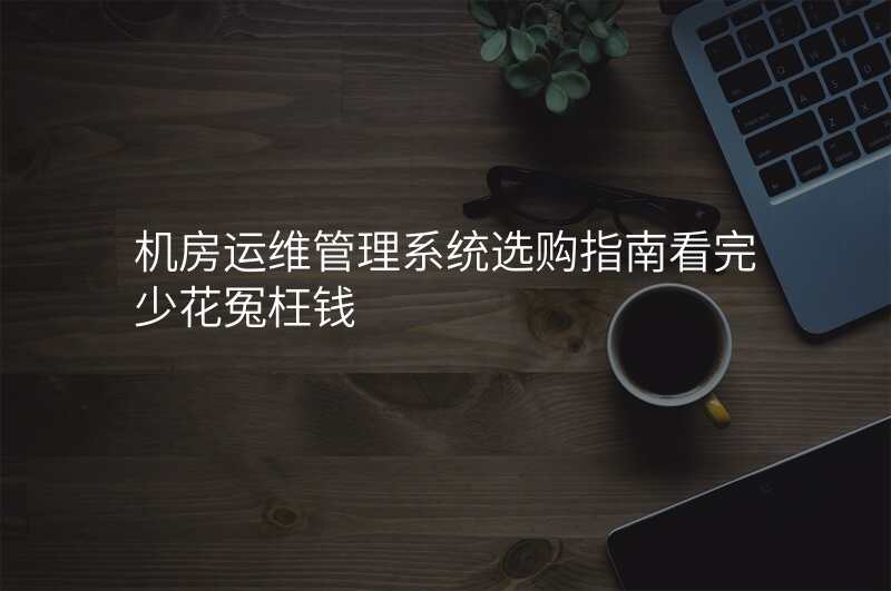 机房运维管理系统选购指南看完少花冤枉钱