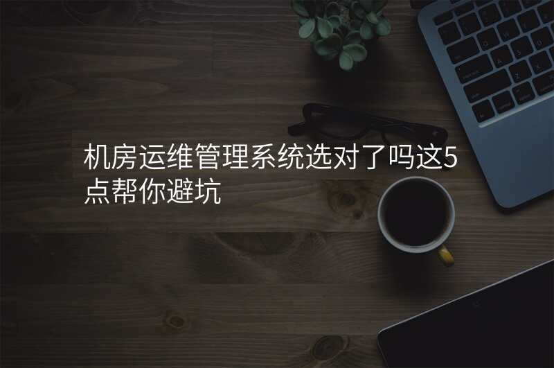 机房运维管理系统选对了吗这5点帮你避坑