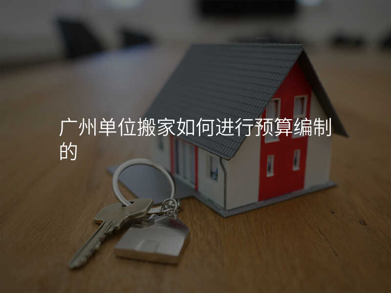 廣州單位搬家如何進(jìn)行預(yù)算編制的
