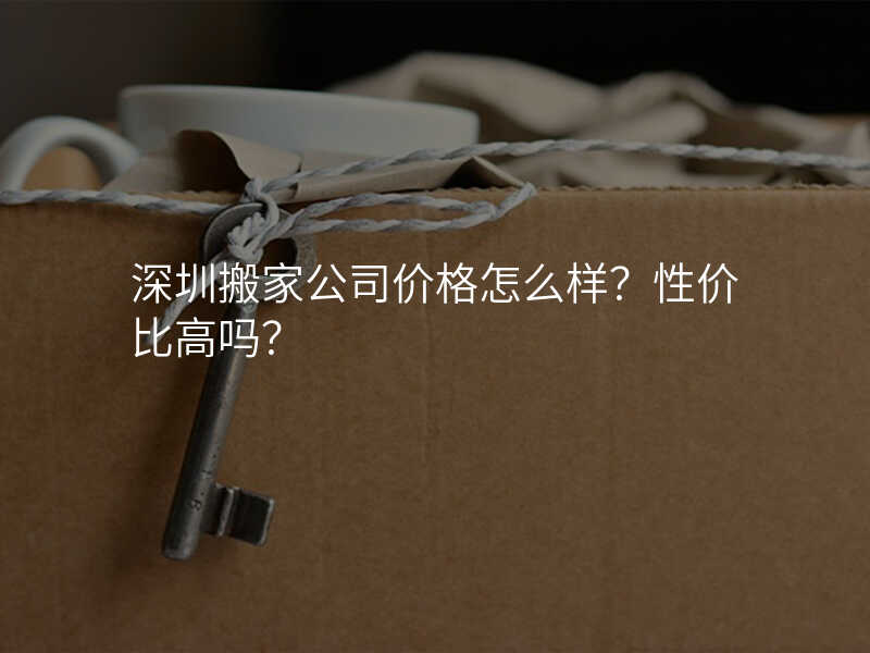深圳搬家公司價格怎么樣?性價比高嗎?