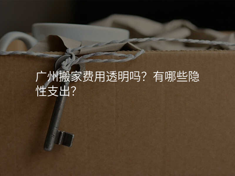 廣州搬家費用透明嗎?有哪些隱性支出?