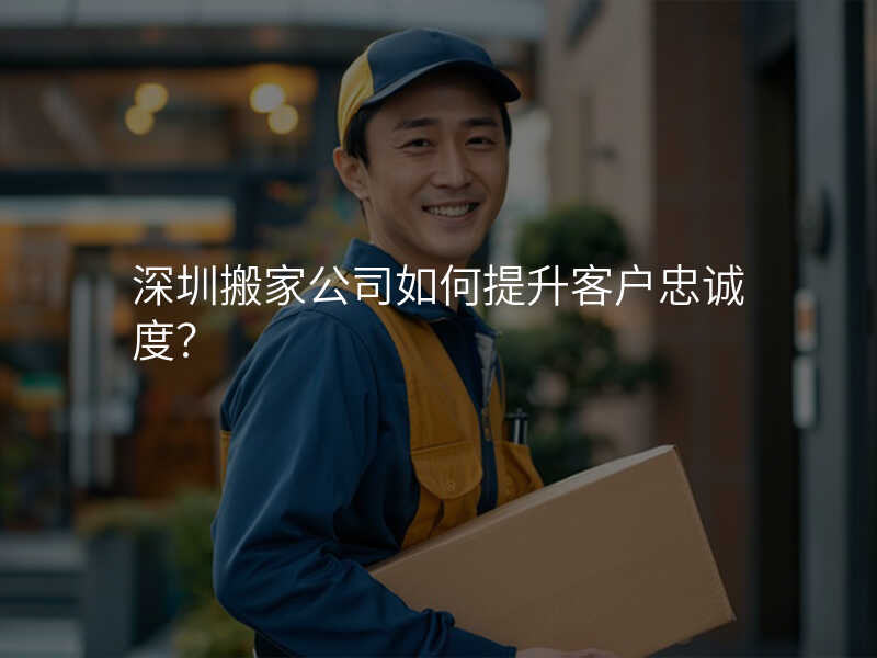 深圳搬家公司如何提升客戶忠誠度?
