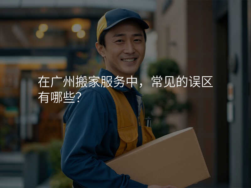 在廣州搬家服務中,常見的誤區有哪些?