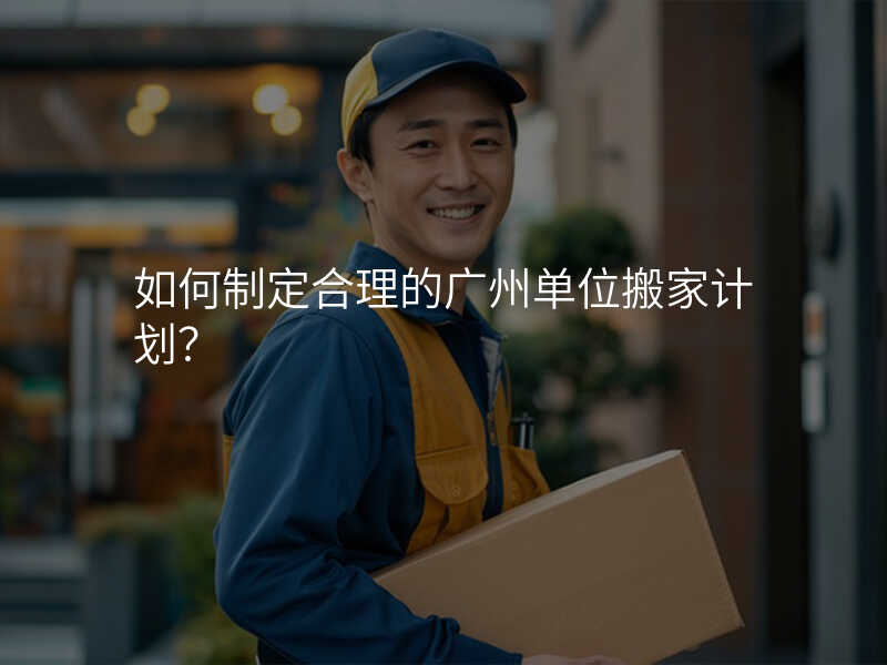 如何制定合理的廣州單位搬家計劃?