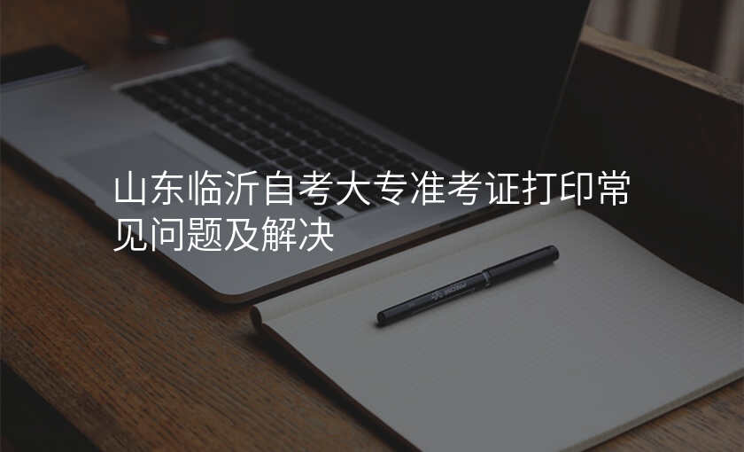 山东临沂自考大专准考证打印常见问题及解决
