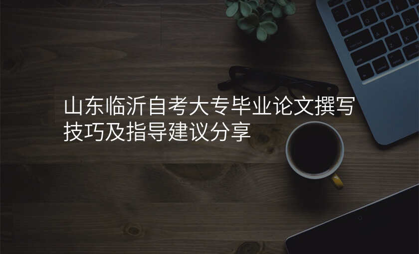 山东临沂自考大专毕业论文撰写技巧及指导建议分享