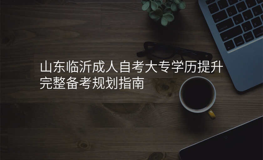 山东临沂成人自考大专学历提升完整备考规划指南