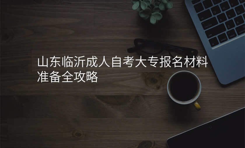 山东临沂成人自考大专报名材料准备全攻略