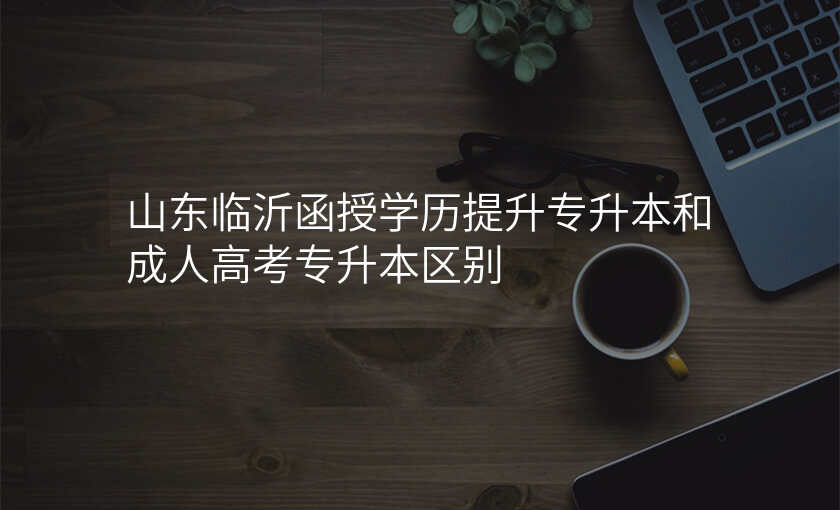 山东临沂函授学历提升专升本和成人高考专升本区别